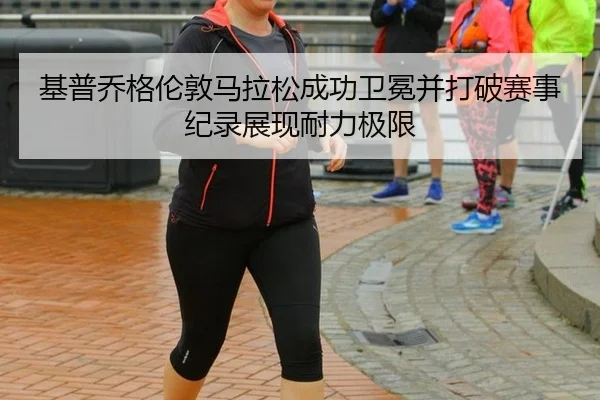 基普乔格伦敦马拉松成功卫冕并打破赛事纪录展现耐力极限