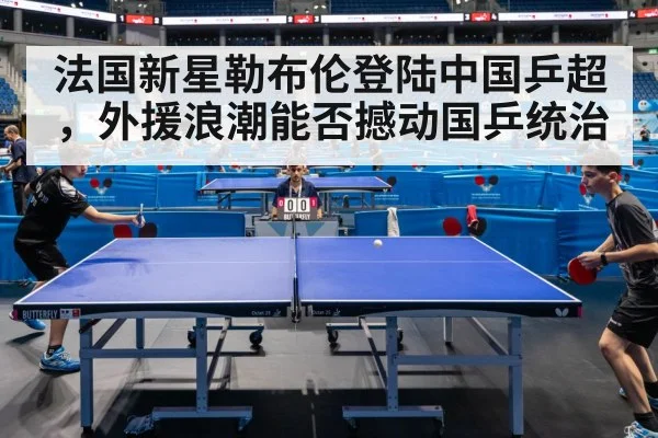 法国新星勒布伦登陆中国乒超，外援浪潮能否撼动国乒统治